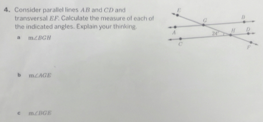 Consider parallel lines AB and CD and 
transversal EF. Calculate the measure of each of
the indicated angles. Explain your thinking.
a m∠ BGH
b m∠ AGE
c m∠ BGE