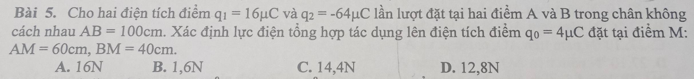 Cho hai điện tích điểm q_1=16mu C và q_2=-64mu C lần lượt đặt tại hai điểm A và B trong chân không
cách nhau AB=100cm. Xác định lực điện tổng hợp tác dụng lên điện tích điểm q_0=4mu C đặt tại điểm M :
AM=60cm, BM=40cm.
A. 16N B. 1,6N C. 14,4N D. 12,8N