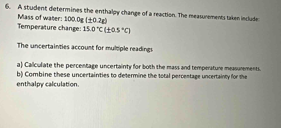 A student determines the enthalpy change of a reaction. The measurements taken include: 
Mass of water: 1 100.0g(± 0.2g)
Temperature change: 15.0°C(± 0.5°C)
The uncertainties account for multiple readings 
a) Calculate the percentage uncertainty for both the mass and temperature measurements. 
b) Combine these uncertainties to determine the total percentage uncertainty for the 
enthalpy calculation.