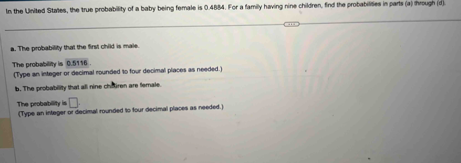 In the United States, the true probability of a baby being female is 0.4884. For a family having nine children, find the probabilities in parts (a) through (d). 
a. The probability that the first child is male. 
The probability is 0.5116. 
(Type an integer or decimal rounded to four decimal places as needed.) 
b. The probability that all nine chifiren are female. 
The probability is □. 
(Type an integer or decimal rounded to four decimal places as needed.)