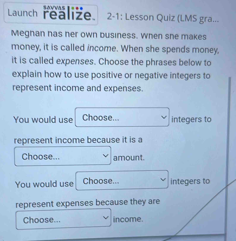 SAVVAS 
Launch realize. 2-1: Lesson Quiz (LMS gra... 
Meghan has her own business. When she makes 
money, it is called income. When she spends money, 
it is called expenses. Choose the phrases below to 
explain how to use positive or negative integers to 
represent income and expenses. 
You would use Choose... integers to 
represent income because it is a 
Choose... amount. 
You would use Choose... integers to 
represent expenses because they are 
Choose... income.