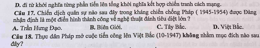 D. đi từ khởi nghĩa từng phần tiến lên tổng khởi nghĩa kết hợp chiến tranh cách mạng.
Câu 17. Chiến dịch quân sự nào sau đây trong kháng chiến chống Pháp ( 1945-1954) được Đảng
nhận định là một điển hình thành công về nghệ thuật đánh tiêu diệt lớn ?
A. Trần Hưng Đạo. B. Biên Giới. C. Tây Bắc. D. Việt Bắc.
Câu 18. Thực dân Pháp mở cuộc tiến công lên Việt Bắc (10-1947) không nhằm mục đích nào sau
đây?