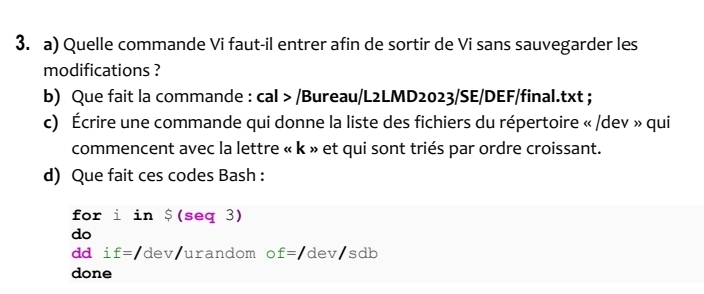 Quelle commande Vi faut-il entrer afin de sortir de Vi sans sauvegarder les 
modifications ? 
b) Que fait la commande : cal > /Bureau/L2LMD2023/SE/DEF/final.txt ; 
c) Écrire une commande qui donne la liste des fichiers du répertoire « /dev » qui 
commencent avec la lettre « k » et qui sont triés par ordre croissant. 
d) Que fait ces codes Bash : 
for i in $(seq3)
do 
dd i f=/dev urandom o f=/dev/sdb
done