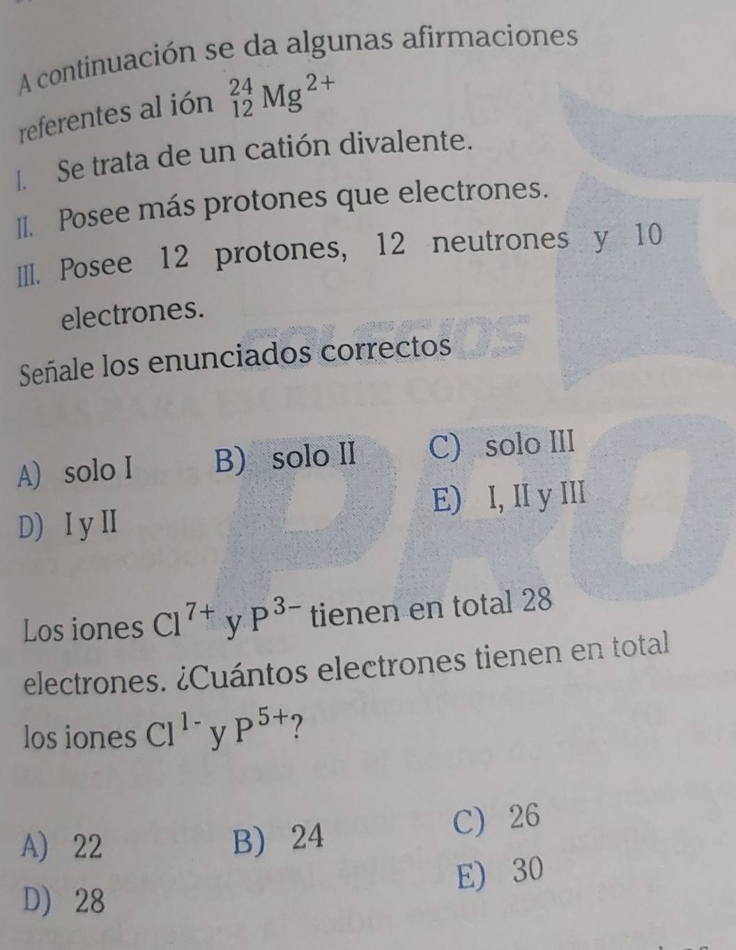 A continuación se da algunas afirmaciones
referentes al ión _(12)^(24)Mg^(2+)
I Se trata de un catión divalente.
II. Posee más protones que electrones.
III. Posee 12 protones, 12 neutrones y 10
electrones.
Señale los enunciados correctos
A) solo I B) solo II C) solo III
D) I y Ⅱ E) I, II y III
Los iones Cl^(7+) y P^(3-) tienen en total 28
electrones. ¿Cuántos electrones tienen en total
los iones Cl^(1-) y P^(5+) 7
A) 22 B) 24 C) 26
E) 30
D) 28