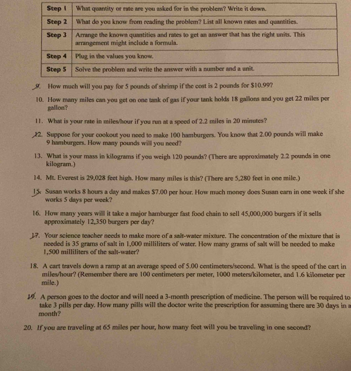 How many miles can you get on one tank of gas if your tank holds 18 gallons and you get 22 miles per
gallon? 
11. What is your rate in miles/hour if you run at a speed of 2.2 miles in 20 minutes? 
2. Suppose for your cookout you need to make 100 hamburgers. You know that 2.00 pounds will make
9 hamburgers. How many pounds will you need? 
13. What is your mass in kilograms if you weigh 120 pounds? (There are approximately 2.2 pounds in one
kilogram.) 
14. Mt. Everest is 29,028 feet high. How many miles is this? (There are 5,280 feet in one mile.) 
15 Susan works 8 hours a day and makes $7.00 per hour. How much money does Susan earn in one week if she 
works 5 days per week? 
16. How many years will it take a major hamburger fast food chain to sell 45,000,000 burgers if it sells 
approximately 12,350 burgers per day? 
17. Your science teacher needs to make more of a salt-water mixture. The concentration of the mixture that is 
needed is 35 grams of salt in 1,000 milliliters of water. How many grams of salt will be needed to make
1,500 milliliters of the salt-water? 
18. A cart travels down a ramp at an average speed of 5.00 centimeters/second. What is the speed of the cart in
miles/hour? (Remember there are 100 centimeters per meter, 1000 meters/kilometer, and 1.6 kilometer per
mile.) 
19. A person goes to the doctor and will need a 3-month prescription of medicine. The person will be required to 
take 3 pills per day. How many pills will the doctor write the prescription for assuming there are 30 days in a
month? 
20. If you are traveling at 65 miles per hour, how many feet will you be traveling in one second?