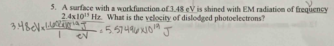 A surface with a workfunction of 3.48 eV is shined with EM radiation of frequency
2.4x10^(15)Hz. a What is the velocity of dislodged photoelectrons?