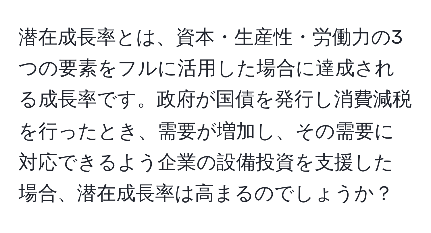 潜在成長率とは、資本・生産性・労働力の3つの要素をフルに活用した場合に達成される成長率です。政府が国債を発行し消費減税を行ったとき、需要が増加し、その需要に対応できるよう企業の設備投資を支援した場合、潜在成長率は高まるのでしょうか？