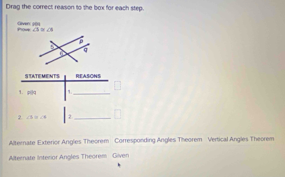 Drag the correct reason to the box for each step. 
Given: p[|q
Prove: ∠ 5≌ ∠ 6
STATEMENTS REASONS 
1. p||q 1._ 
2. ∠ 5≌ ∠ 6 2._ 
Alternate Exterior Angles Theorem Corresponding Angles Theorem Vertical Angles Theorem 
Alternate Interior Angles Theorem Given