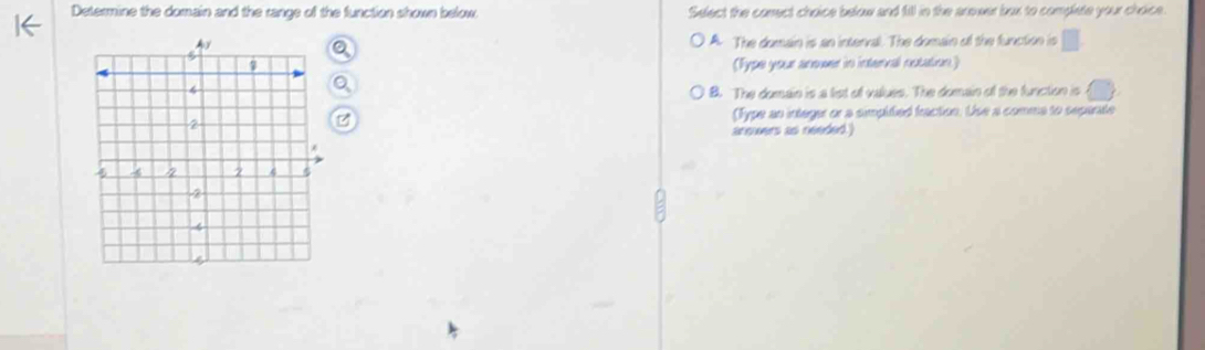 Determine the domain and the range of the function shown below Select the conect choice below and fill in the arower box to complete your choice
A. The domain is an interval. The domain of the function is □ 
(Fype your anower in interval notation)
B. The domain is a list of values. The domain of the function is
(Type an integer or a simpitied fraction. Use a comma to sepente
anowers as needed.)