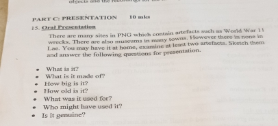 ects and the r e 
PART C: PRESENTATION 10 mks 
15. Oral Presentation 
There are many sites in PNG which contain artefacts such as World War 1 
wreeks. There are also museums in many towns. However there in none in 
Lae. You may have it at home, examine at least two artefacts. Sketch them 
and answer the following questions for presentation. 
What is it? 
What is it made of? 
How big is it? 
How old is it? 
What was it used for? 
Who might have used it? 
Is it genuine?