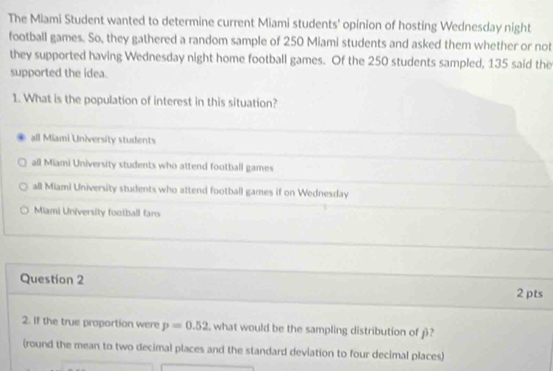 The Miami Student wanted to determine current Miami students' opinion of hosting Wednesday night
football games. So, they gathered a random sample of 250 Miami students and asked them whether or not
they supported having Wednesday night home football games. Of the 250 students sampled, 135 said the
supported the idea.
1. What is the population of interest in this situation?
all Miami University students
all Miami University students who attend football games
all Miami University students who attend football games if on Wednesday
Miami University football fans
Question 2 2 pts
2. If the true proportion were p=0.52 what would be the sampling distribution of β?
(round the mean to two decimal places and the standard deviation to four decimal places)