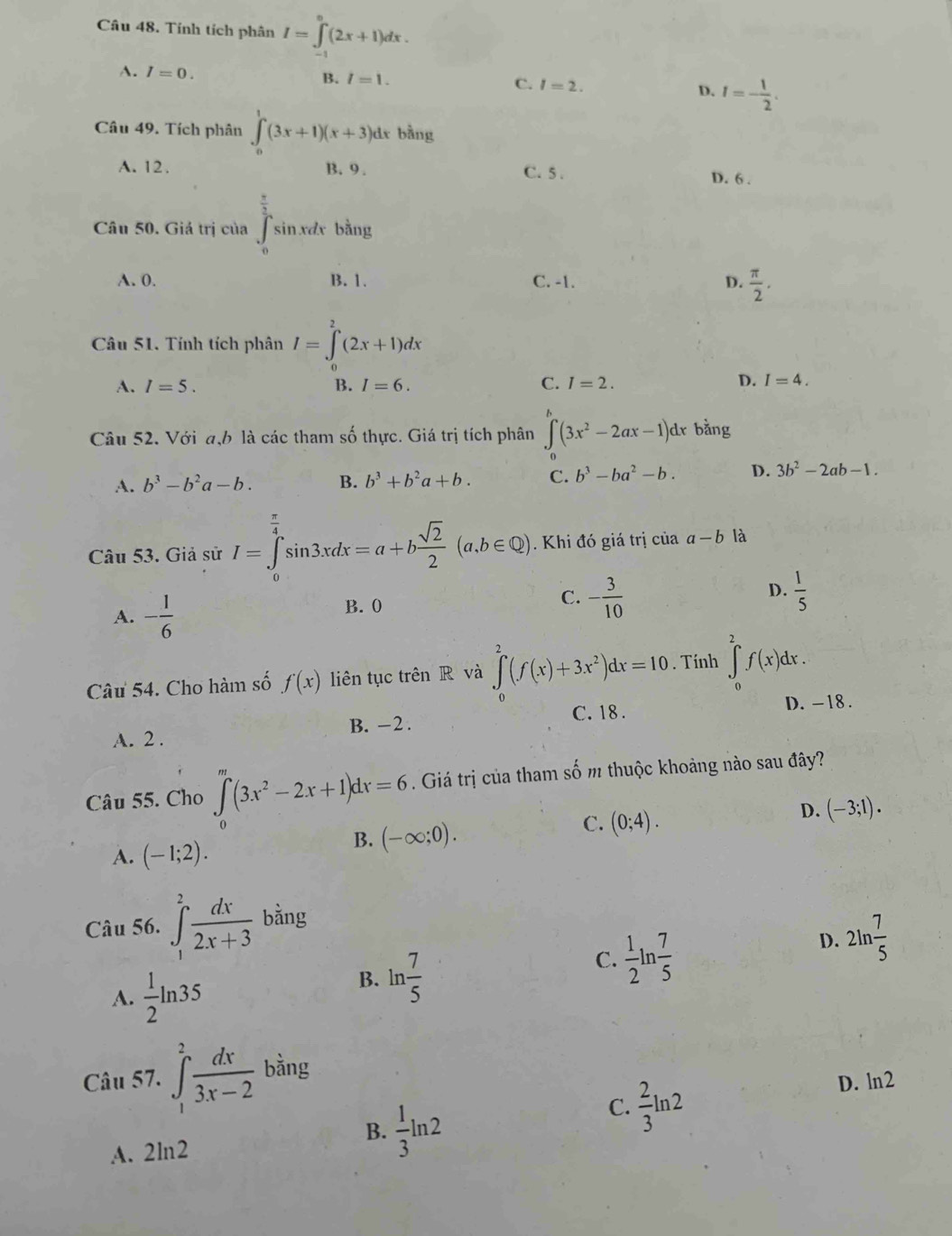 Tính tích phân I=∈tlimits _(-1)^0(2x+1)dx.
A. I=0.
B. I=1. C. I=2. D. I=- 1/2 .
Câu 49. Tích phân ∈tlimits _0^(1(3x+1)(x+3) dr bằng
A. 12. B. 9. C. 5 . D. 6 .
Câu 50. Giá trị của ∈tlimits _1^(frac π)2)≤ k n.xdx bằng
A. 0. B. 1. C. -1. D.  π /2 .
Câu 51. Tính tích phân I=∈tlimits _0^(2(2x+1)dx
A. I=5. B. I=6. C. I=2. D. I=4..
Câu 52. Với a,b là các tham số thực. Giá trị tích phân ∈t (3x^2)-2ax-1)dx bằng
A. b^3-b^2a-b. B. b^3+b^2a+b. C. b^3-ba^2-b. D. 3b^2-2ab-1.
Câu 53. Giả sử I=∈tlimits _0^((frac π)4)sin 3xdx=a+b sqrt(2)/2 (a,b∈ Q). Khi đó giá trị của a-b là
A. - 1/6 
B.  0
C. - 3/10   1/5 
D.
Câu 54. Cho hàm số f(x) liên tục trên R và ∈tlimits _0^(2(f(x)+3x^2))dx=10. Tính ∈tlimits _0^(2f(x)dx.
C. 18 . D. -18 .
A. 2 . B. -2.
Câu 55. Cho ∈t _0)(3x^2-2x+1)dx=6. Giá trị của tham số m thuộc khoảng nào sau đây?
B. (-∈fty ;0).
C. (0;4).
D. (-3;1).
A. (-1;2).
Câu 56. ∈t _1^(2frac dx)2x+3 bằng
C.  1/2 ln  7/5 
D. 2ln  7/5 
A.  1/2 ln 35
B. ln  7/5 
Câu 57. ∈tlimits _1^(2frac dx)3x-2 bằng
D. ln2
B.
A. 2ln2  1/3 ln 2
C.  2/3 ln 2