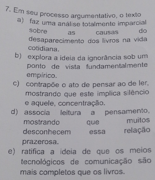 Em seu processo argumentativo, o texto
a faz uma análise totalmente imparcial
sobre as causas do
desaparecimento dos livros na vida
cotidiana.
b) explora a ideia da ignorância sob um
ponto de vista fundamentalmente
empírico.
c) contrapõe o ato de pensar ao de ler,
mostrando que este implica silêncio
e aquele, concentração.
d) associa leitura a pensamento,
mostrando que muitos
desconhecem essa relação
prazerosa.
e) ratifica a ideia de que os meios
tecnológicos de comunicação são
mais completos que os livros.