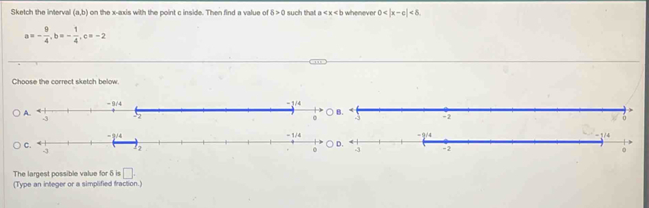 Sketch the interval (a,b) on the x-axis with the point c inside. Then find a value of 8>0 such that a whenever 0
a=- 9/4 ,b=- 1/4 , c=-2
Choose the correct sketch below.
The largest possible value for δ is □ .
(Type an integer or a simplified fraction.)