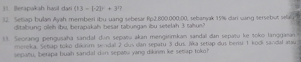 Berapakah hasil dari (13-[-2])^2+3^2 ? 
32. Setiap bulan Ayah memberi ibu uang sebesar Rp2.800.000,00, sebanyak 15% dari uang tersebut selalu 
ditabung oleh ibu, berapakah besar tabungan ibu setelah 3 tahun? 
33. Seorang pengusaha sandal dan sepatu akan mengirimkan sandal dan sepatu ke toko langganan 
mereka. Setiap toko dikirim sendal 2 dus dan sepatu 3 dus. Jika setiap dus berisi 1 kodi sandal atau 
sepatu, berapa buah sandal dan sepatu yang dikirim ke setiap toko?