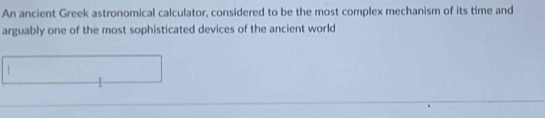 An ancient Greek astronomical calculator, considered to be the most complex mechanism of its time and 
arguably one of the most sophisticated devices of the ancient world 
|