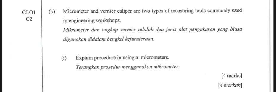 CLO1 (b) Micrometer and vernier caliper are two types of measuring tools commonly used
C2 in engineering workshops. 
Mikrometer dan angkup vernier adalah dua jenis alat pengukuran yang biasa 
digunakan didalam bengkel kejuruteraan. 
(i) Explain procedure in using a micrometers. 
Terangkan prosedur menggunakan mikrometer. 
[4 marks] 
[4 markah]