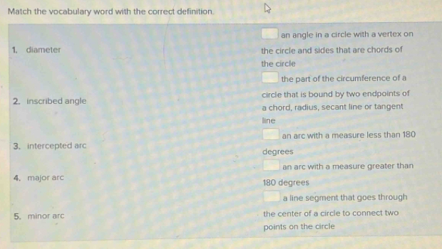 Match the vocabulary word with the correct definition.
an angle in a circle with a vertex on
1, diameter the circle and sides that are chords of
the circle
the part of the circumference of a
2. inscribed angle circle that is bound by two endpoints of
a chord, radius, secant line or tangent
line
an arc with a measure less than 180
3. intercepted arc degrees
an arc with a measure greater than
4. major arc 180 degrees
a line segment that goes through
5. minor arc the center of a circle to connect two
points on the circle