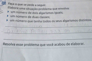 Faça o que se pede a seguir. 
Elabore uma situação-problema que envolva: 
um número de dois algarismos iguais; 
um número de duas classes; 
um número que tenha todos os seus algarismos distintos. 
_ 
_ 
_ 
Resolva esse problema que você acabou de elaborar.