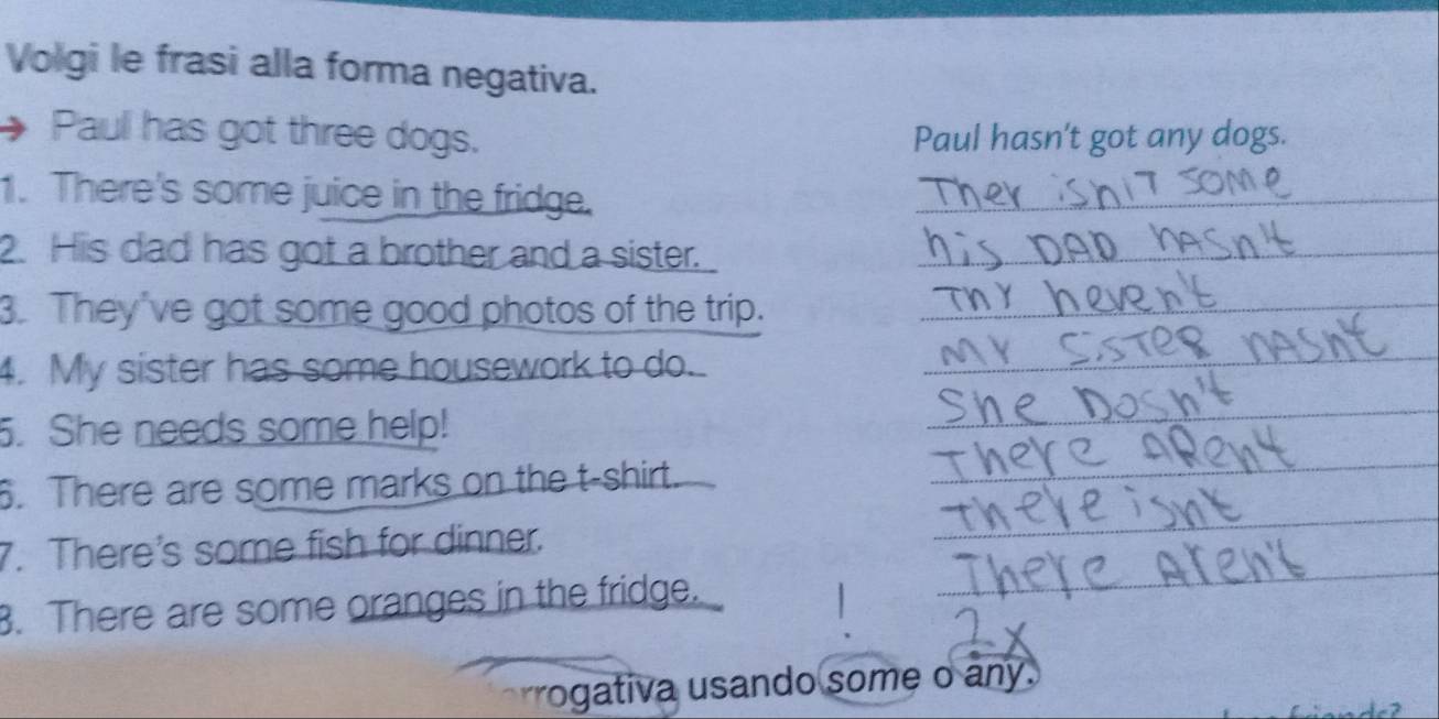 Volgi le frasi alla forma negativa. 
Paul has got three dogs. Paul hasn't got any dogs. 
1. There's some juice in the fridge._ 
2. His dad has got a brother and a sister._ 
3. They've got some good photos of the trip._ 
4. My sister has some housework to do. 
_ 
_ 
. She needs some help! 
_ 
6. There are some marks on the t-shirt. 
_ 
7. There's some fish for dinner. 
_ 
B. There are some oranges in the fridge. 
rrogativa usando some o any.