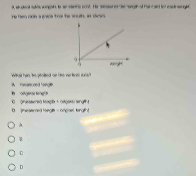 A student adds weights to an efastic cord. He measures the length of the cord for each weight.
He then plots a graph from the resuits, as shown.
What has he plotted on the verfical axis?
A measured length
B orginal length
C (measured length + original length)
D (measured length - original length)
A
B
C
D