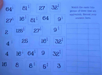 64° 81^(frac 2)4 27 32^(frac 2)5 Match the cards into 
groups of three that are
27^(frac 1)3 16^(frac 3)2 81^(frac 3)4 6 4 9^(frac 1)2 equivalent. Record your 
answers here: 
2 125^(frac 2)3 27^(frac 1)3 9^(frac 3)2
4^(frac 1)2 25 16^(frac 3)4 32^(frac 4)5
4 16^(frac 1)4 64^(frac 2)3 9 32^(frac 6)5
16 8 8^(frac 2)3 5^(frac 4)2 3