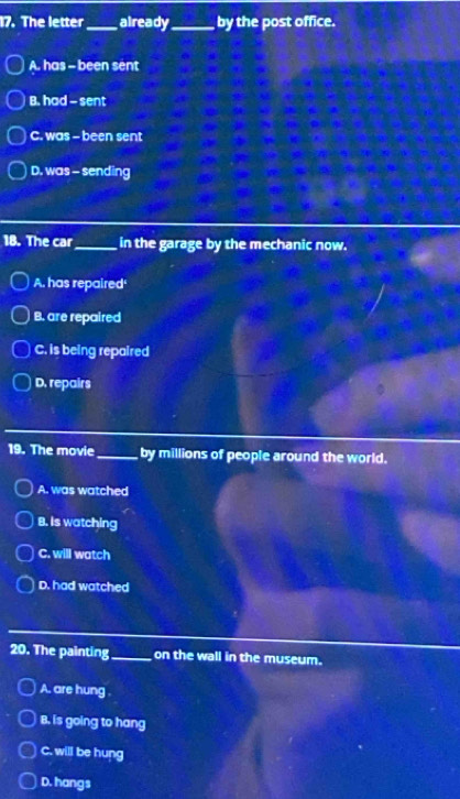 The letter_ already_ by the post office.
A. has - been sent
B. had - sent
C. was - been sent
D. was - sending
18. The car_ in the garage by the mechanic now.
A. has repaired'
B. are repaired
C. is being repaired
D. repairs
19. The movie_ by millions of people around the world.
A. was watched
B. is watching
C. will watch
D. had watched
20. The painting_ on the wall in the museum.
A. are hung
B. is going to hang
C. will be hung
D. hangs