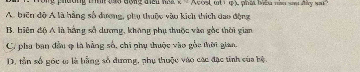 rong phường trình đảo động điều hoa x=Acos (omega t+varphi ) , phát biểu nào sau đây sai?
A. biên độ A là hằng số dương, phụ thuộc vào kích thích dao động
B. biên độ A là hằng số dương, không phụ thuộc vào gốc thời gian
C. pha ban đầu φ là hằng số, chi phụ thuộc vào gốc thời gian.
D. tần số góc ω là hằng số dương, phụ thuộc vào các đặc tính của hệ.