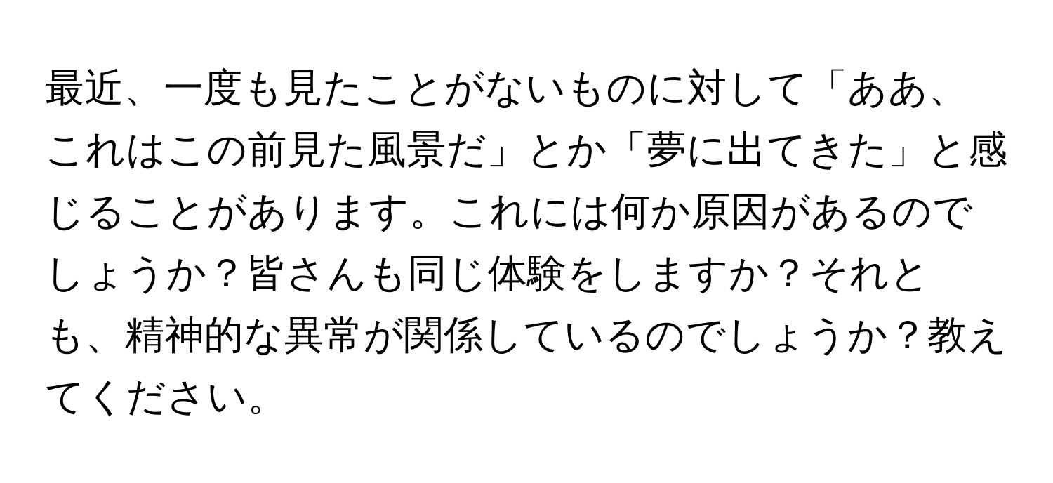 最近、一度も見たことがないものに対して「ああ、これはこの前見た風景だ」とか「夢に出てきた」と感じることがあります。これには何か原因があるのでしょうか？皆さんも同じ体験をしますか？それとも、精神的な異常が関係しているのでしょうか？教えてください。