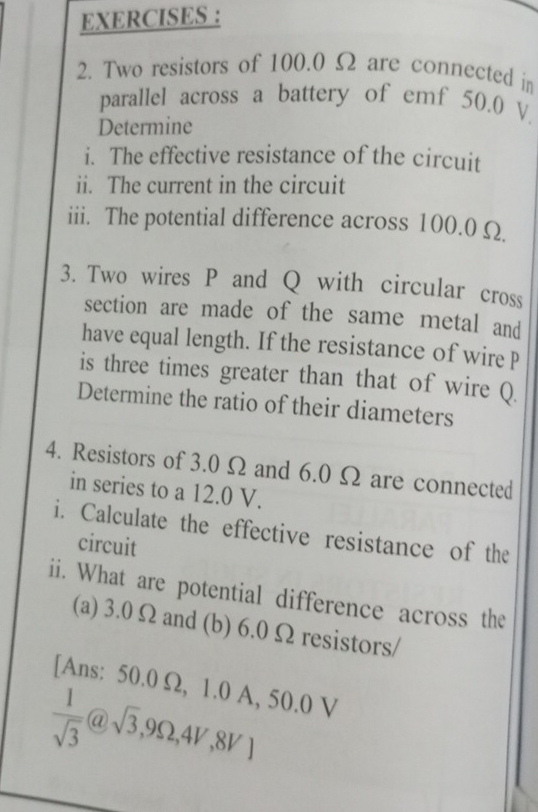 EXERCISES : 
2. Two resistors of 100.0 Ω are connected in 
parallel across a battery of emf 50.0 V. 
Determine 
i. The effective resistance of the circuit 
ii. The current in the circuit 
iii. The potential difference across 100.0 Ω
3. Two wires P and Q with circular cross 
section are made of the same metal and 
have equal length. If the resistance of wire P
is three times greater than that of wire Q
Determine the ratio of their diameters 
4. Resistors of 3.0 Ω and 6.0 Ω are connected 
in series to a 12.0 V. 
i. Calculate the effective resistance of the 
circuit 
ii. What are potential difference across the 
(a) 3.0Ωand (b) 6.0 Ω resistors/ 
[Ans: 50.0 Ω, 1.0 A, 50.0 V
 1/sqrt(3) @sqrt(3),9Omega ,4V,8V]