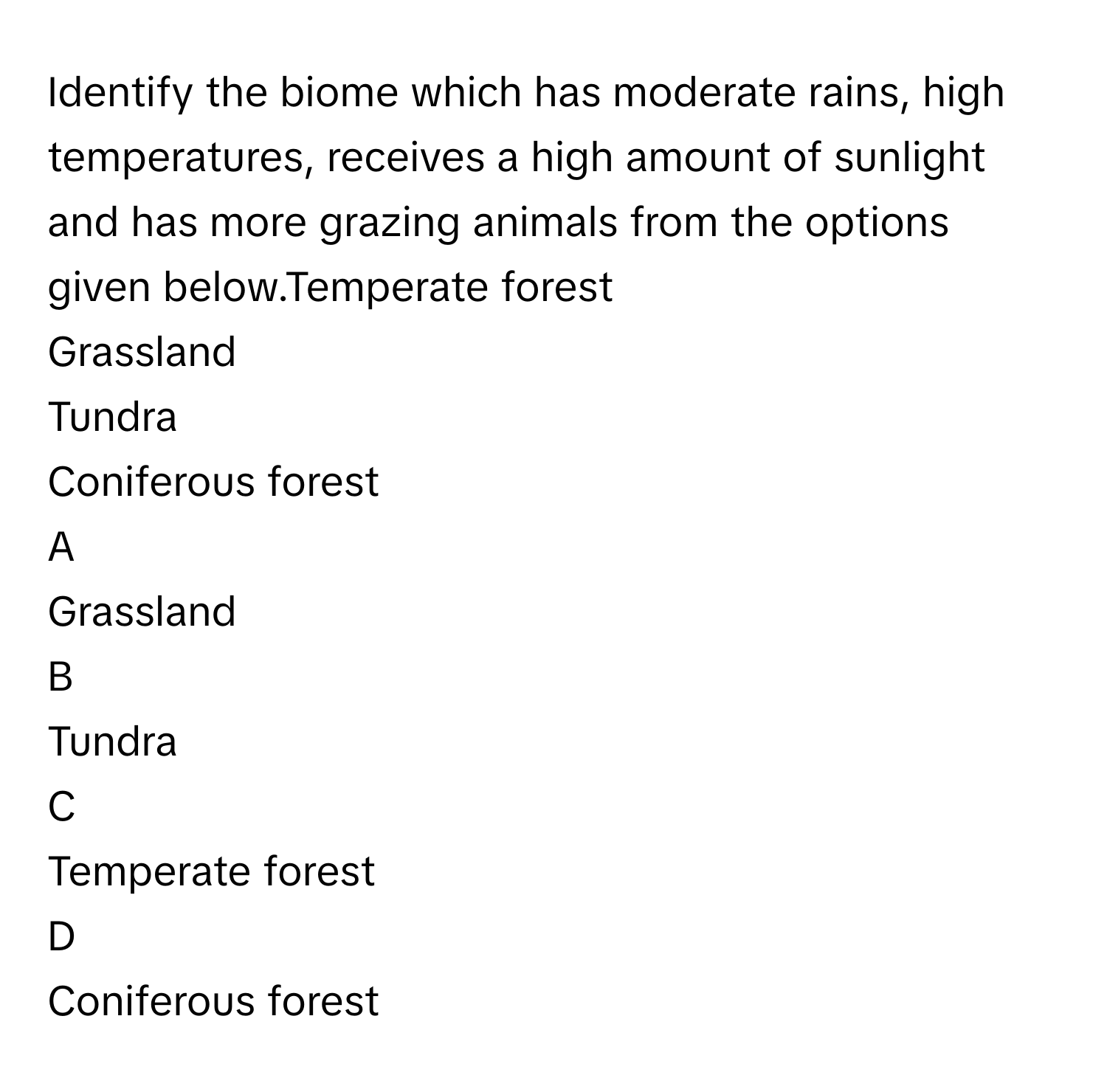 Identify the biome which has moderate rains, high temperatures, receives a high amount of sunlight and has more grazing animals from the options given below.Temperate forest
Grassland
Tundra
Coniferous forest

A  
Grassland 


B  
Tundra 


C  
Temperate forest 


D  
Coniferous forest