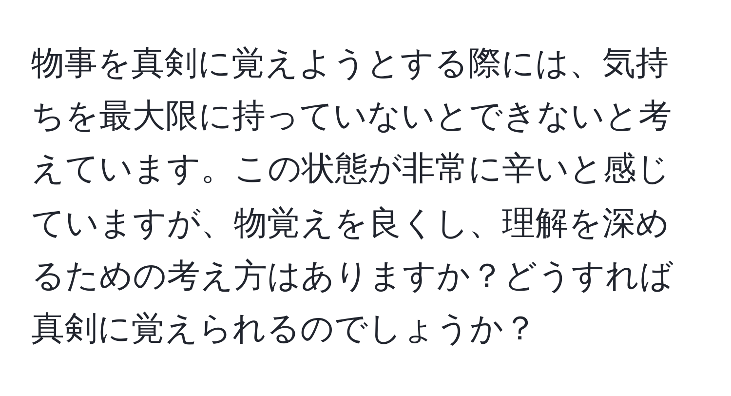 物事を真剣に覚えようとする際には、気持ちを最大限に持っていないとできないと考えています。この状態が非常に辛いと感じていますが、物覚えを良くし、理解を深めるための考え方はありますか？どうすれば真剣に覚えられるのでしょうか？