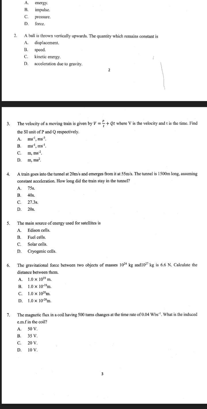 A. energy.
B. impulse.
C. pressure.
D. force.
2. A ball is thrown vertically upwards. The quantity which remains constant is
A. displacement.
B. speed.
C. kinetic energy.
D. acceleration due to gravity.
2
3. The velocity of a moving train is given by V= P/t +Qt t where V is the velocity and t is the time. Find
the SI unit of P and Q respectively.
A. ms^(-1), ms^(-3).
B. ms^(-1), ms^(-1).
C. m, ms^(-2).
D. m, ms^2. 
4. A train goes into the tunnel at 20m/s and emerges from it at 55m/s. The tunnel is 1500m long, assuming
constant acceleration. How long did the train stay in the tunnel?
A. 75s.
B. 40s.
C. 27.3s.
D. 20s.
5. The main source of energy used for satellites is
A. Edison cells.
B. Fuel cells.
C. Solar cells.
D. Cryogenic cells.
6. The gravitational force between two objects of masses 10^(24) kg and10^(27)kg is 6.6 N. Calculate the
distance between them.
A. 1.0* 10^(19)m.
B. 1.0* 10^(-19)m.
C. 1.0* 10^(20)m.
D. 1.0* 10^(-20)m. 
7. The magnetic flux in a coil having 500 turns changes at the time rate of 0.04Wbs^(-1). What is the induced
e.m.f in the coil?
A. 50 V.
B. 35 V.
C. 20 V.
D. 10 V.
3