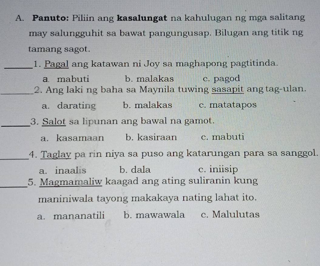 Panuto: Piliin ang kasalungat na kahulugan ng mga salitang
may salungguhit sa bawat pangungusap. Bilugan ang titik ng
tamang sagot.
_1. Pagal ang katawan ni Joy sa maghapong pagtitinda.
a. mabuti b. malakas c. pagod
_2. Ang laki ng baha sa Maynila tuwing sasapit ang tag-ulan.
a. darating b. malakas c. matatapos
_3. Salot sa lipunan ang bawal na gamot.
a. kasamaan b. kasiraan c. mabuti
_4. Taglay pa rin niya sa puso ang katarungan para sa sanggol.
a. inaalis b. dala c. iniisip
_5. Magmamaliw kaagad ang ating suliranin kung
maniniwala tayong makakaya nating lahat ito.
a. mananatili b. mawawala c. Malulutas