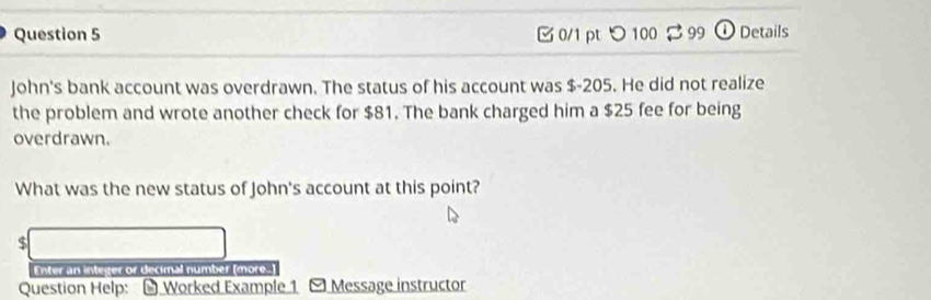 つ 100 2 99 ① Details 
John's bank account was overdrawn. The status of his account was $-205. He did not realize 
the problem and wrote another check for $81. The bank charged him a $25 fee for being 
overdrawn. 
What was the new status of John's account at this point?
$
Enter an integer or decimal number (more.) 
Question Help: - Worked Example 1 - Message instructor