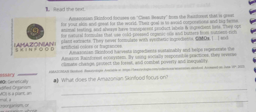 Read the text. 
Amazonian Skinfood focuses on ''Clean Beauty'' from the Rainforest that is great 
for your skin and great for the world. Their goal is to avoid corporations and big farms, 
animal testing, and always have transparent product labels & ingredient lists. They opt 
for natural formulas that use cold-pressed organic oils and butters from nutrient-rich 
plant extracts. They never formulate with synthetic ingredients, GMOs. [...] and 
artificial colors or fragrances. 
Amazonian Skinfood harvests ingredients sustainably and helps regenerate the 
Amazon Rainforest ecosystem. By using socially responsible practices, they reverse 
climate change, protect the forest, and combat poverty and inequality. 
ossary AMAZONIAN Skinfood. Beautyologie Available st: https://beautyologic.com/collections/amasonian-skinfood. Accessed on: June 164, 2023 
MO: Genetically ) What does the Amazonian Skinfood focus on? 
dified Organism 
MO) is a plant, an 
_ 
mal, a 
:roorganism, or 
_