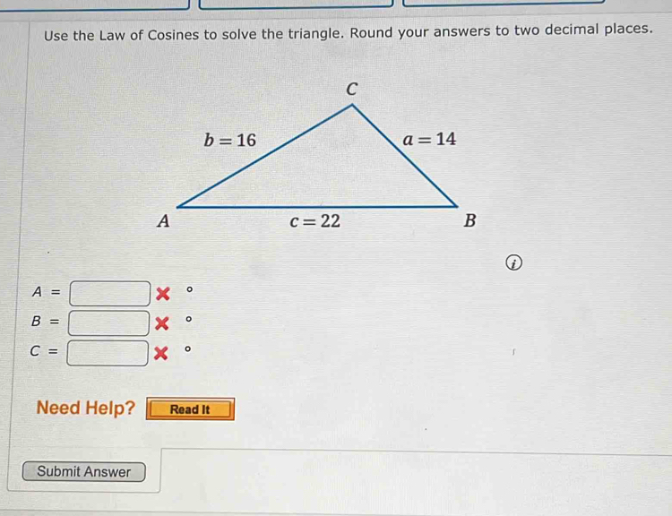 Use the Law of Cosines to solve the triangle. Round your answers to two decimal places.
A=□ *°
B=□ *°
C=□ *°
Need Help? Read It
Submit Answer