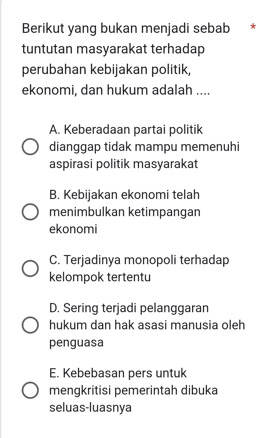 Berikut yang bukan menjadi sebab *
tuntutan masyarakat terhadap
perubahan kebijakan politik,
ekonomi, dan hukum adalah ....
A. Keberadaan partai politik
dianggap tidak mampu memenuhi
aspirasi politik masyarakat
B. Kebijakan ekonomi telah
menimbulkan ketimpangan
ekonomi
C. Terjadinya monopoli terhadap
kelompok tertentu
D. Sering terjadi pelanggaran
hukum dan hak asasi manusia oleh
penguasa
E. Kebebasan pers untuk
mengkritisi pemerintah dibuka
seluas-luasnya