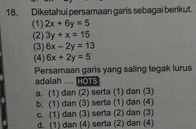 Diketahui persamaan garis sebagai berikut.
(1) 2x+6y=5
(2) 3y+x=15
(3) 6x-2y=13
(4) 6x+2y=5
Persamaan garis yang saling tegak lurus
adalah .... HOTS
a. (1) dan (2) serta (1) dan (3)
b. (1) dan (3) serta (1) dan (4)
c. (1) dan (3) serta (2) dan (3)
d. (1) dan (4) serta (2) dan (4)