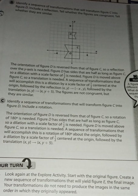 ldentify a sequence of transformations that will transform figure Cinto 
figure D. Include a reflection. Tell whether the figures are congruent. Tell 
whether they are similar. 
The orientation of figure D is reversed from that of figure C, so a reflection 
over the y-axis is needed. Figure D has sides that are half as long as figure C 
so a dilation with a scale factor of  1/2  is needed. Figure D is moved above M 
Mat 
figure C, so a translation is needed. A sequence of transformations that A figun 
will accomplish this is a dilation by a scale factor of  1/2  centered at the different 
origin, followed by the reflection (x,y)to (-x,y) , followed by the What d 
translation (x,y)to (x,y+5). The figures are not congruent, but sequer 
they are similar. 
th 
C ldentify a sequence of transformations that will transform figure C into 
figure D. Include a rotation. 
The orientation of figure D is reversed from that of figure C, so a rotation 
of 180° is needed. Figure D has sides that are half as long as figure C 
so a dilation with a scale factor of  1/2  is needed. Figure D is moved above 
figure C, so a translation is needed. A sequence of transformations that 
will accomplish this is a rotation of 180° about the origin, followed by 
a dilation by a scale factor of  1/2  centered at the origin, followed by the 
translation (x,y)to (x,y+5). 
UR TURN 
Look again at the Explore Activity. Start with the original figure. Create a 
new sequence of transformations that will yield figure E, the final image. 
Your transformations do not need to produce the images in the same 
order in which they originally appeared.