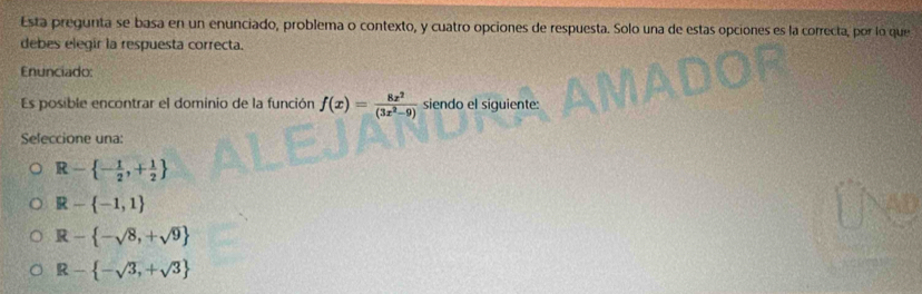 Esta pregunta se basa en un enunciado, problema o contexto, y cuatro opciones de respuesta. Solo una de estas opciones es la correcta, por lo que
debes elegir la respuesta correcta.
Enunciado:
Es posible encontrar el dominio de la función f(x)= 8x^2/(3x^2-9)  siendo el siguiente:
Seleccione una:
R- - 1/2 ,+ 1/2 
R- -1,1
R- -sqrt(8),+sqrt(9)
R- -sqrt(3),+sqrt(3)