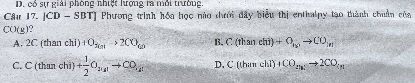 D. có sự giải phòng nhiệt lượng ra mỗi trường.
Câu 17. [CD-SBT] Phương trình hóa học nào dưới đây biểu thị enthalpy tạo thành chuẩn của
CO(g) ?
A. 2C (than chì) +O_2(g)to 2CO_(g) B. C(thanchi)+O_(g)to CO_(g)
C. C (than chì) + 1/2 O_2(g)to CO_(g)
D. C(thanchi)+CO_2(g)to 2CO_(g)