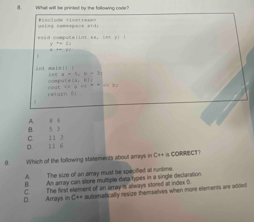 What will be printed by the following code?
#include
using namespace std;
void compute(int &x, int y) 
y^*=2 :
x+=y.

int main() 
int a=5, b=3 :
compute (a,b);
cout <<a<<'' " b;
return 0;

A. 8 6
B. 5 3
C. 11 3
D. 11 6
9. Which of the following statements about arrays in C++ is CORRECT?
A. The size of an array must be specified at runtime.
B. . An array can store multiple data types in a single declaration.
C. The first element of an array is always stored at index 0.
D. Arrays in C+ + automatically resize themselves when more elements are added