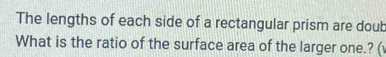 The lengths of each side of a rectangular prism are doub 
What is the ratio of the surface area of the larger one.? (