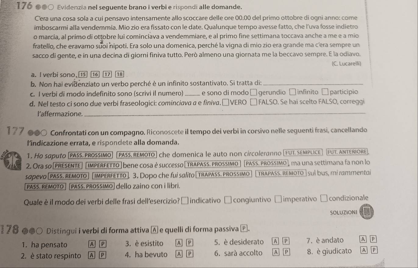 176 ●●○ Evidenzia nel seguente brano i verbi e rispondi alle domande.
C’era una cosa sola a cui pensavo intensamente allo scoccare delle ore 00.00 del primo ottobre di ogni anno: come
imboscarmi alla vendemmia. Mio zio era fissato con le date. Qualunque tempo avesse fatto, che l’uva fosse indietro
o marcia, al primo di ottobre lui cominciava a vendemmiare, e al primo fine settimana toccava anche a me e a mio
fratello, che eravamo suoi nipoti. Era solo una domenica, perché la vigna di mio zio era grande ma c’era sempre un
sacco di gente, e in una decina di giorni finiva tutto. Però almeno una giornata me la beccavo sempre. E la odiavo.
(C. Lucarelli)
a. I verbi sono 16 17 18
b. Non hai evidenziato un verbo perché è un infinito sostantivato. Si tratta di:_
c. I verbi di modo indefinito sono (scrivi il numero) _e sono di modo □ gerundio □ infinito □ participio
d. Nel testo ci sono due verbi fraseologici: cominciava a e finiva.□ VERO □ FALSO. Se hai scelto FALSO, correggi
l’affermazione._
177 Confrontati con un compagno. Riconoscete il tempo dei verbi in corsivo nelle seguenti frasi, cancellando
l’indicazione errata, e rispondete alla domanda.
1. Ho saputo [pass. prossimo PASS. REMOTO] che domenica le auto non circoleranno [FUT. SEMPLICE FUT. ANTERIORE
2. Ora so[preSenTE imperfetto| bene cosa è successo | trAPASS. prossimo ] [PASS. PROSSIMO ], ma una settimana fa non lo
sapeVO [ PASS. REMOTO impErFETTo ]. 3. Dopo che fui salito [trapass. prossimo TRAPASS. REMOTO | sul bus, mì rammentai
PASS. REMOTO PASS. PROSSIMO] dello zaino con i libri.
Quale è il modo dei verbi delle frasi dell’esercizio? □ indicativo □ congiuntivo □ imperativo □ condizionale
SOLUZIONI
1 78 ●●○ Distingui i verbi di forma attiva A e quelli di forma passiva e.
1. ha pensato A P 3. è esistito A P 5. è desiderato A P 7. è andato A P
2. è stato respinto A P 4. ha bevuto A P 6. sarà accolto A P 8. è giudicato A P