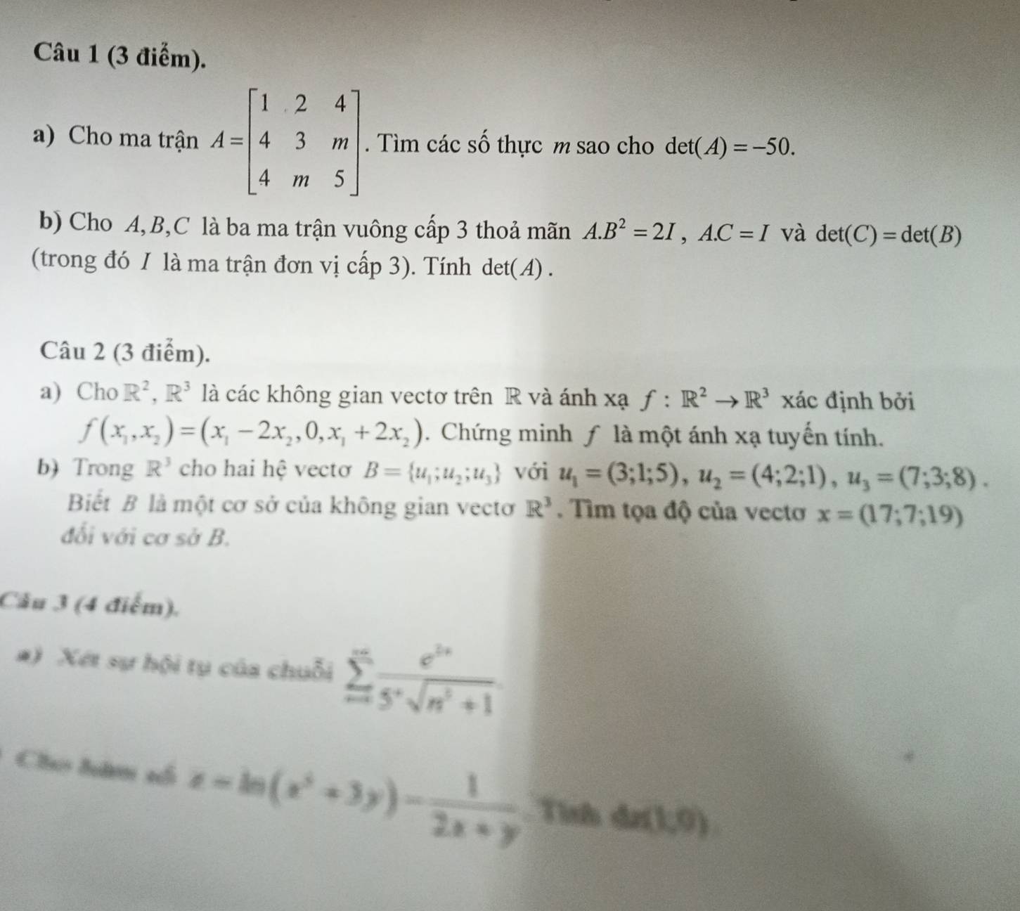 Cho ma trận A=beginbmatrix 1&2&4 4&3&m 4&m&5endbmatrix. Tìm các số thực m sao cho det(A)=-50. 
b) Cho A, B, C là ba ma trận vuông cấp 3 thoả mãn A. B^2=2I,A. C=I và det(C)=det(B)
(trong đó 1 là ma trận đơn vị cấp 3). Tính det(A) . 
Câu 2 (3 điểm). 
a) Cho R^2, R^3 là các không gian vectơ trên R và ánh xạ f:R^2to R^3 xác định bởi
f(x_1,x_2)=(x_1-2x_2,0,x_1+2x_2). Chứng minh ƒ là một ánh xạ tuyến tính. 
b) Trong R^3 cho hai hệ vectơ B= u_1;u_2;u_3 với u_1=(3;1;5), u_2=(4;2;1), u_3=(7;3;8). 
Biết B là một cơ sở của không gian vectơ R^3. Tìm tọa độ của vectơ x=(17;7;19)
đối với cơ sở B. 
Câu 3 (4 điểm). 
#) Xét sự hội tụ của chuỗi sumlimits _(n=1)^(∈fty)frac e^(2^x)5^xsqrt(n^2+1)
Chú đâm s z=ln (z^3+3y)- 1/2x+y  Tình 4x(1,0)