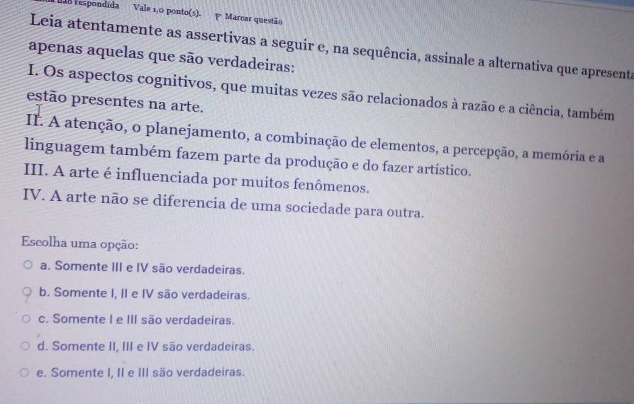 dão respondida Vale 1,0 ponto(s). Marcar questão
Leia atentamente as assertivas a seguir e, na sequência, assinale a alternativa que apresent
apenas aquelas que são verdadeiras:
I. Os aspectos cognitivos, que muitas vezes são relacionados à razão e a ciência, também
estão presentes na arte.
II. A atenção, o planejamento, a combinação de elementos, a percepção, a memória e a
linguagem também fazem parte da produção e do fazer artístico.
III. A arte é influenciada por muitos fenômenos.
IV. A arte não se diferencia de uma sociedade para outra.
Escolha uma opção:
a. Somente III e IV são verdadeiras.
b. Somente I, II e IV são verdadeiras.
c. Somente I e III são verdadeiras.
d. Somente II, III e IV são verdadeiras.
e. Somente I, II e III são verdadeiras.