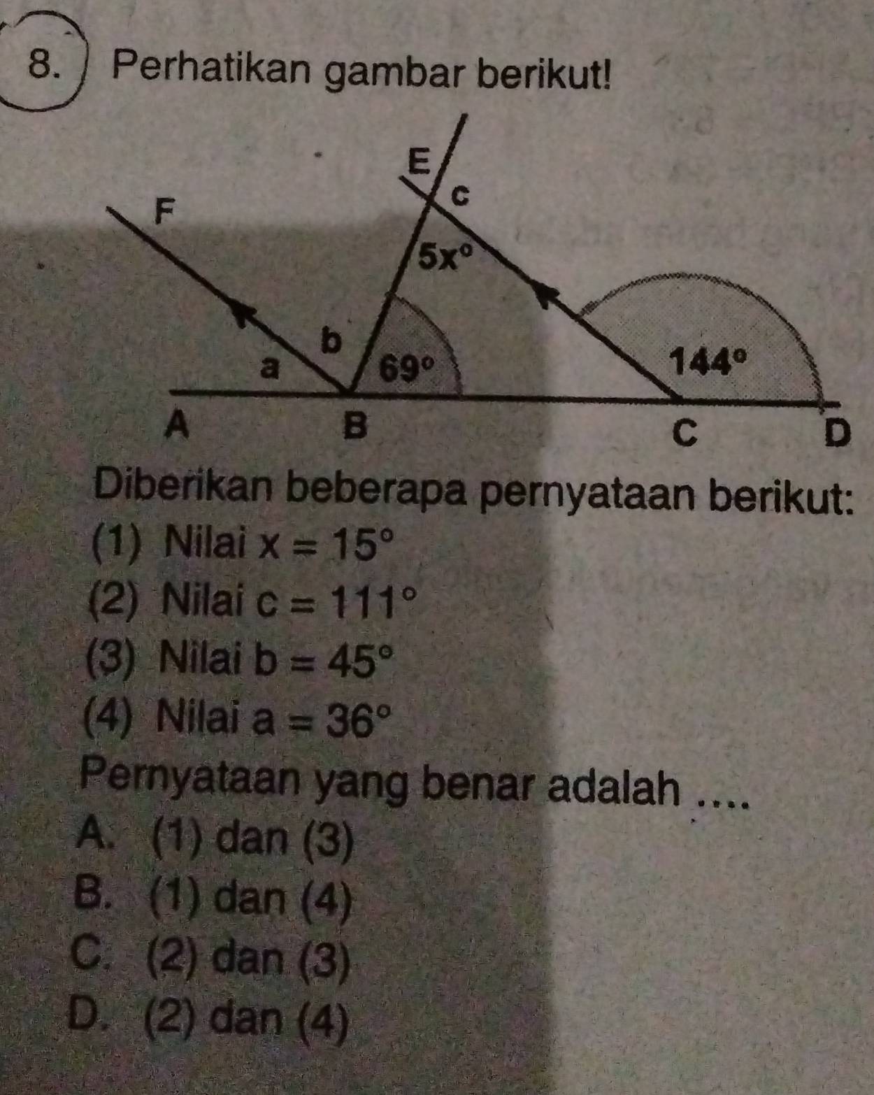 Perhatikan gambar berikut!
Diberikan beberapa pernyataan berikut:
(1) Nilai x=15°
(2) Nilai c=111°
(3) Nilai b=45°
(4) Nilai a=36°
Pernyataan yang benar adalah ....
A. (1) dan (3)
B. (1) dan (4)
C. (2) dan (3)
D. (2) dan (4)