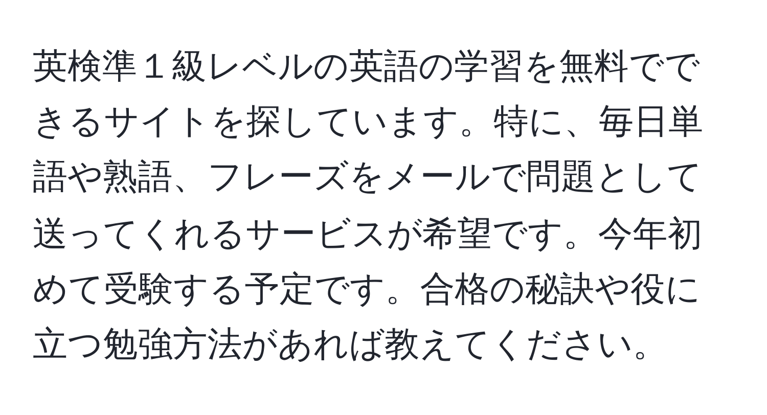 英検準１級レベルの英語の学習を無料でできるサイトを探しています。特に、毎日単語や熟語、フレーズをメールで問題として送ってくれるサービスが希望です。今年初めて受験する予定です。合格の秘訣や役に立つ勉強方法があれば教えてください。