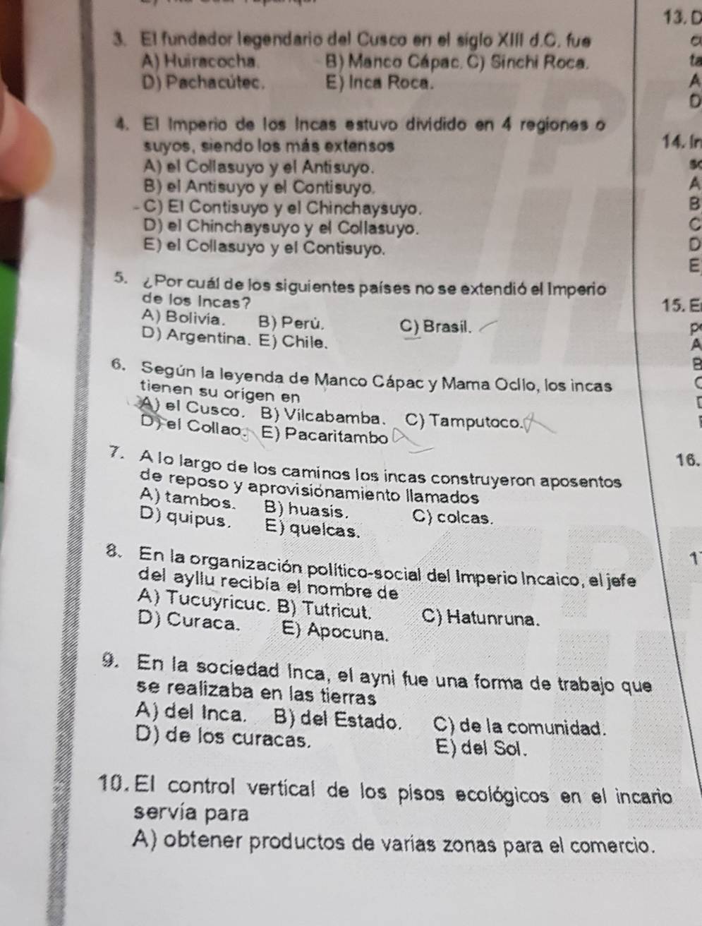 El fundador legendario del Cusco en el siglo XIII d.C. fue 。
A) Huiracocha. B) Manco Cápac. C) Sinchi Roca. ta
D) Pachacútec. E) Inca Roca. A
D
4. El Imperio de los Incas estuvo dividido en 4 regiones o
suyos, siendo los más extensos 14. In
A) el Collasuyo y el Antisuyo.
s B) el Antisuyo y el Contisuyo.
A
- C) El Contisuyo y el Chinchaysuyo.
B
D) el Chinchaysuyo y el Collasuyo.
C
E) el Collasuyo y el Contisuyo.
D
E
5.  Por cuál de los siguientes países no se extendió el Imperio
de los incas? 15.E
A) Bolivia. B) Perù. C) Brasil.
p
D)Argentina. E) Chile.
A
6. Según la leyenda de Manco Cápac y Mama Ocílo, los incas
tienen su origen en
A) el Cusco. B) Vilcabamba. C) Tamputoco.
D) ei Collao. E) Pacaritambo
16.
7. A lo largo de los caminos los incas construyeron aposentos
de reposo y aprovisiónamiento llamados
A) tambos. B) huasis. C) colcas.
D)quipus. E) quelcas.
1
8. En la organización político-social del Imperio Incaico, el jefe
del ayllu recibía el nombre de
A) Tucuyricuc. B) Tutricut. C) Hatunruna.
D) Curaca. E) Apocuna.
9. En la sociedad Inca, el ayni fue una forma de trabajo que
se realizaba en las tierras
A) del Inca. B) del Estado. C) de la comunidad.
D) de los curacas. E) del Sol.
10. El control vertical de los pisos ecológicos en el incario
servía para
A) obtener productos de varías zonas para el comercio.